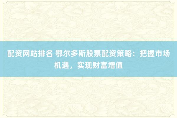 配资网站排名 鄂尔多斯股票配资策略：把握市场机遇，实现财富增值