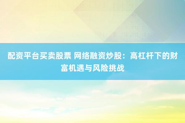 配资平台买卖股票 网络融资炒股：高杠杆下的财富机遇与风险挑战
