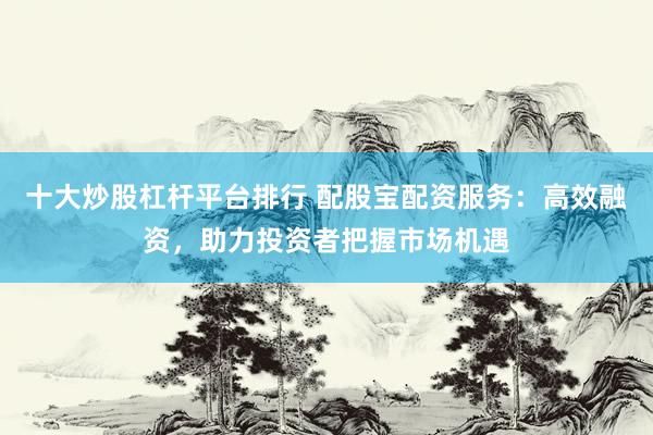 十大炒股杠杆平台排行 配股宝配资服务：高效融资，助力投资者把握市场机遇