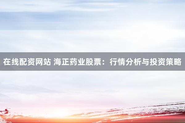 在线配资网站 海正药业股票：行情分析与投资策略