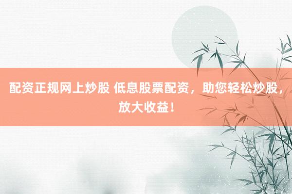 配资正规网上炒股 低息股票配资，助您轻松炒股，放大收益！