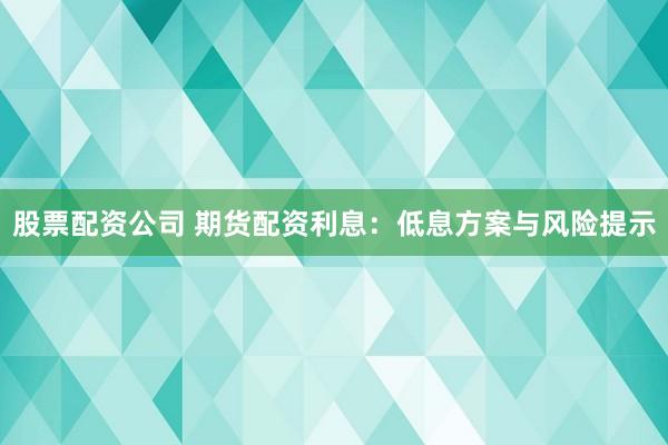 股票配资公司 期货配资利息：低息方案与风险提示