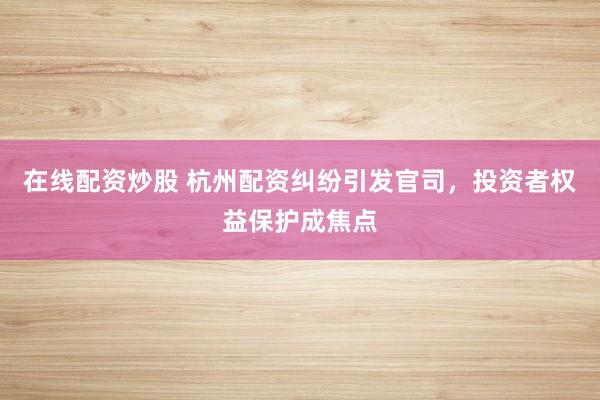 在线配资炒股 杭州配资纠纷引发官司，投资者权益保护成焦点