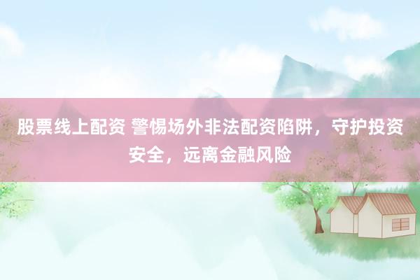 股票线上配资 警惕场外非法配资陷阱，守护投资安全，远离金融风险