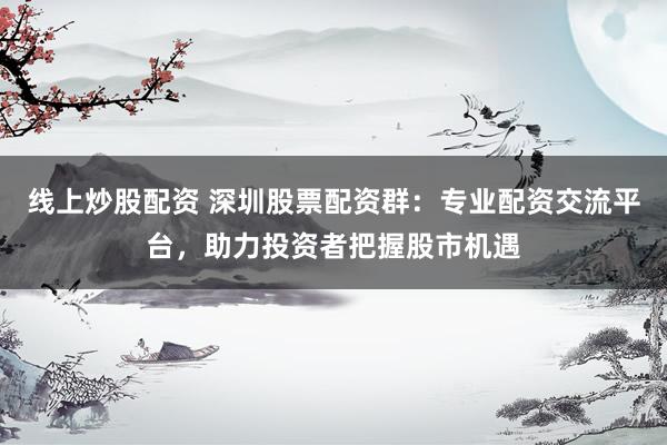 线上炒股配资 深圳股票配资群：专业配资交流平台，助力投资者把握股市机遇