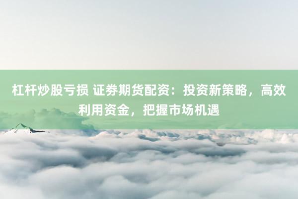 杠杆炒股亏损 证劵期货配资：投资新策略，高效利用资金，把握市场机遇