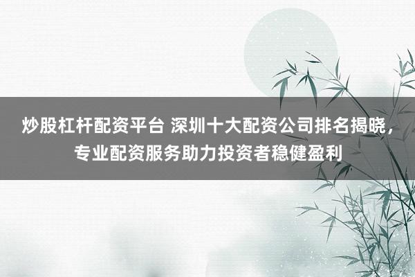 炒股杠杆配资平台 深圳十大配资公司排名揭晓，专业配资服务助力投资者稳健盈利