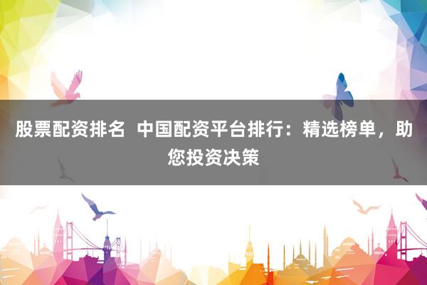 股票配资排名  中国配资平台排行：精选榜单，助您投资决策