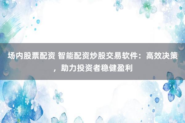 场内股票配资 智能配资炒股交易软件：高效决策，助力投资者稳健盈利