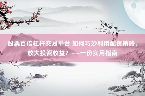 股票百倍杠杆交易平台 如何巧妙利用配资策略，放大投资收益？——一份实用指南