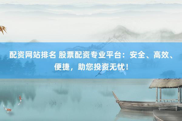 配资网站排名 股票配资专业平台：安全、高效、便捷，助您投资无忧！