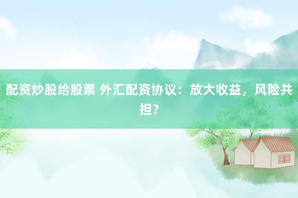 配资炒股给股票 外汇配资协议：放大收益，风险共担？