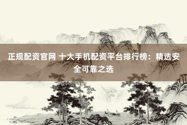正规配资官网 十大手机配资平台排行榜：精选安全可靠之选
