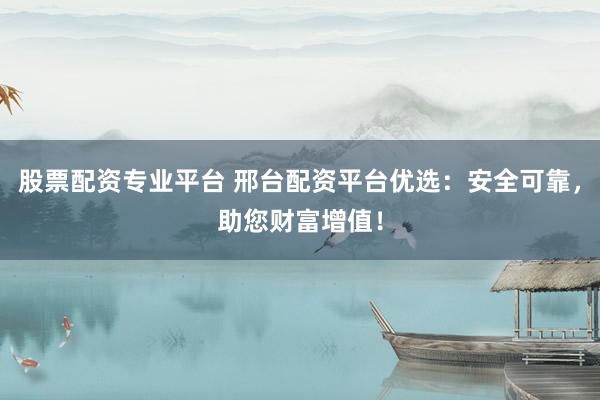 股票配资专业平台 邢台配资平台优选：安全可靠，助您财富增值！