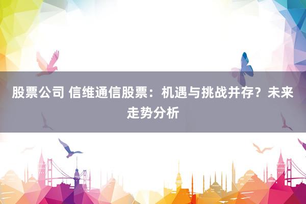 股票公司 信维通信股票：机遇与挑战并存？未来走势分析