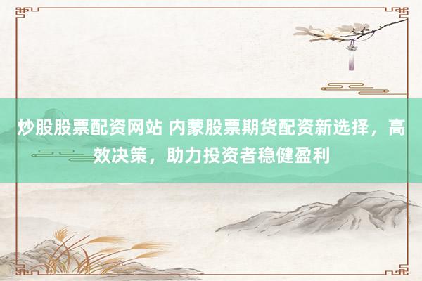 炒股股票配资网站 内蒙股票期货配资新选择，高效决策，助力投资者稳健盈利