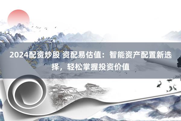 2024配资炒股 资配易估值：智能资产配置新选择，轻松掌握投资价值