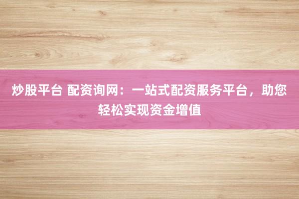 炒股平台 配资询网：一站式配资服务平台，助您轻松实现资金增值