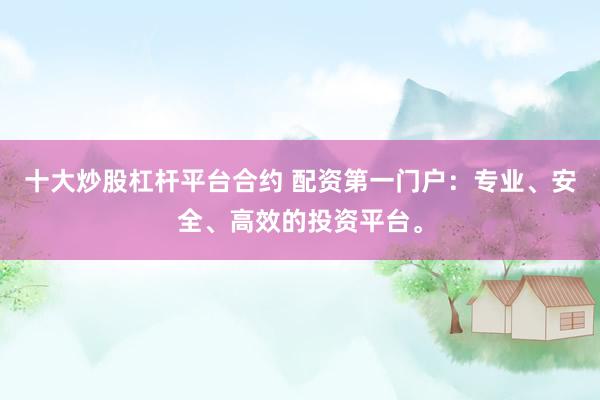 十大炒股杠杆平台合约 配资第一门户：专业、安全、高效的投资平台。