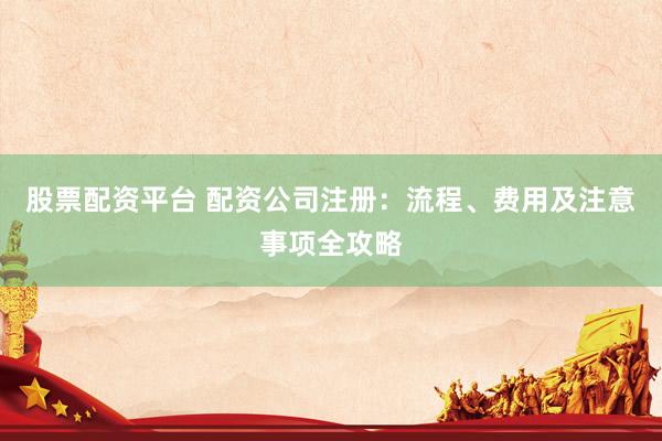 股票配资平台 配资公司注册：流程、费用及注意事项全攻略