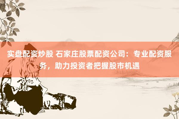 实盘配资炒股 石家庄股票配资公司：专业配资服务，助力投资者把握股市机遇