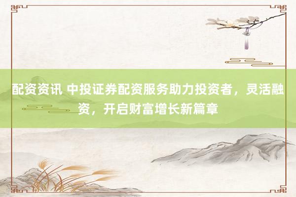 配资资讯 中投证券配资服务助力投资者，灵活融资，开启财富增长新篇章