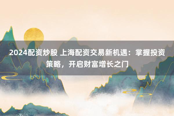 2024配资炒股 上海配资交易新机遇：掌握投资策略，开启财富增长之门
