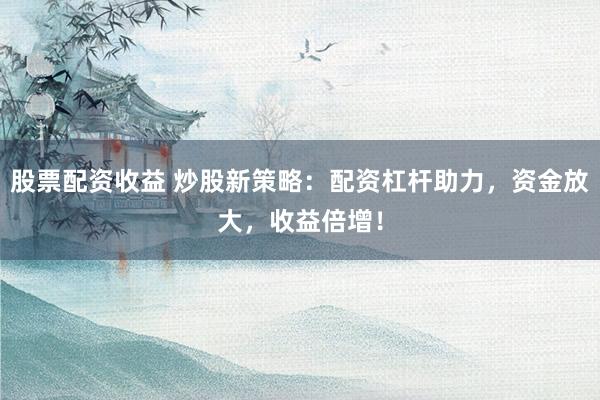 股票配资收益 炒股新策略：配资杠杆助力，资金放大，收益倍增！