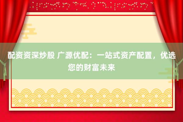 配资资深炒股 广源优配：一站式资产配置，优选您的财富未来