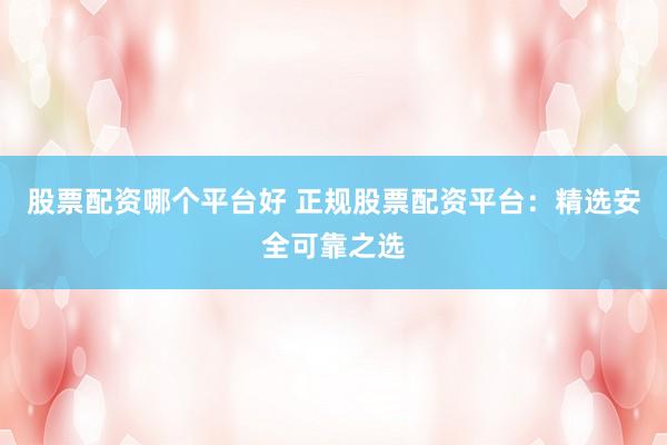 股票配资哪个平台好 正规股票配资平台：精选安全可靠之选