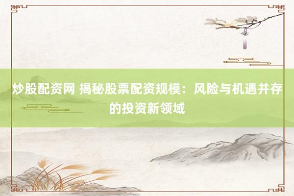 炒股配资网 揭秘股票配资规模：风险与机遇并存的投资新领域