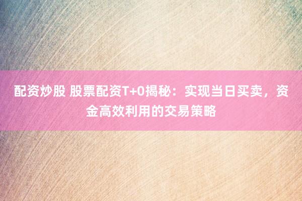 配资炒股 股票配资T+0揭秘：实现当日买卖，资金高效利用的交易策略