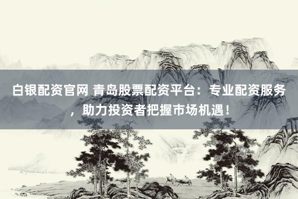 白银配资官网 青岛股票配资平台：专业配资服务，助力投资者把握市场机遇！