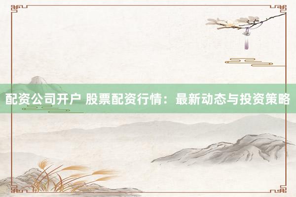配资公司开户 股票配资行情：最新动态与投资策略