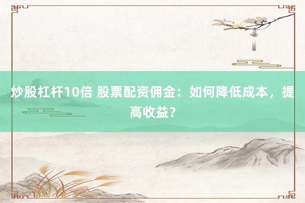 炒股杠杆10倍 股票配资佣金：如何降低成本，提高收益？