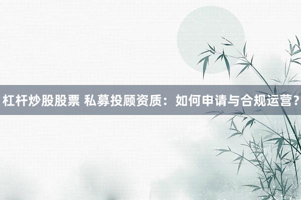 杠杆炒股股票 私募投顾资质:如何申请与合规运营?
