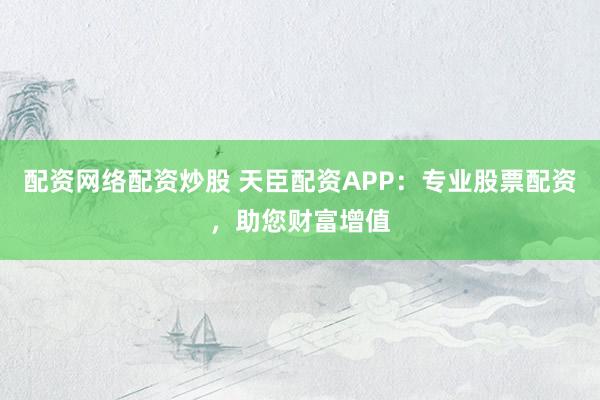 配资网络配资炒股 天臣配资APP:专业股票配资,助您财富增值