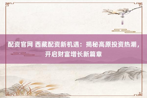 配资官网 西藏配资新机遇:揭秘高原投资热潮,开启财富增长新篇章