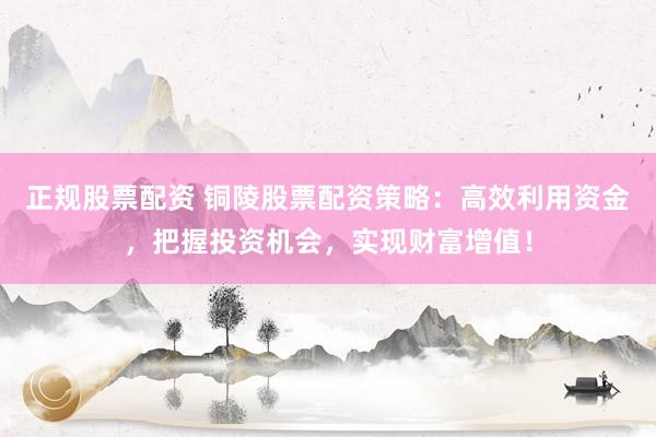 正规股票配资 铜陵股票配资策略:高效利用资金,把握投资机会,实现财富增值!