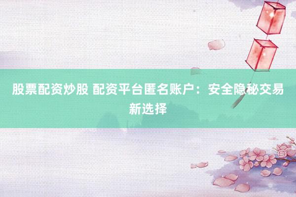 股票配资炒股 配资平台匿名账户:安全隐秘交易新选择