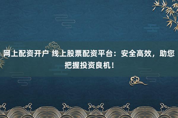 网上配资开户 线上股票配资平台：安全高效，助您把握投资良机！