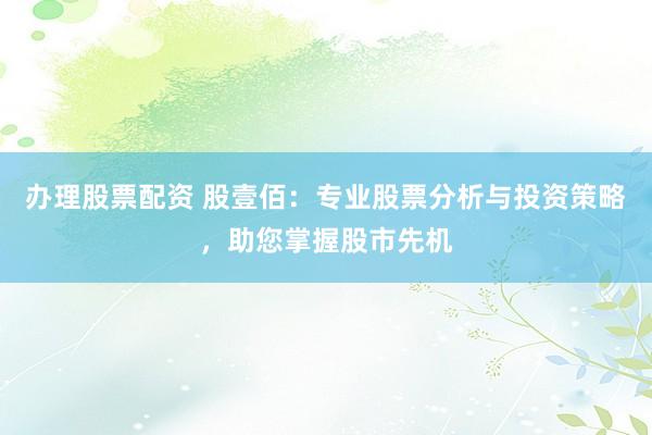办理股票配资 股壹佰:专业股票分析与投资策略,助您掌握股市先机