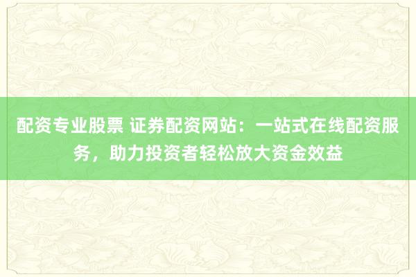 配资专业股票 证券配资网站:一站式在线配资服务,助力投资者轻松放大资金效益