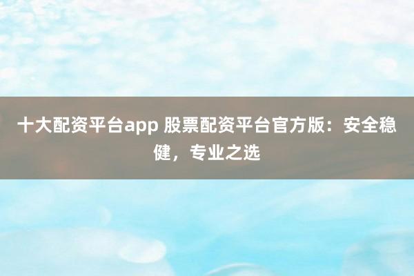 十大配资平台app 股票配资平台官方版:安全稳健,专业之选