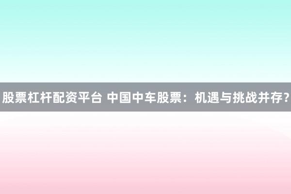 股票杠杆配资平台 中国中车股票:机遇与挑战并存?
