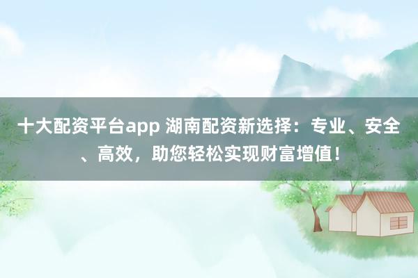 十大配资平台app 湖南配资新选择:专业、安全、高效,助您轻松实现财富增值!