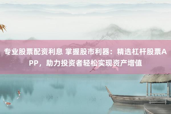 专业股票配资利息 掌握股市利器：精选杠杆股票APP，助力投资者轻松实现资产增值