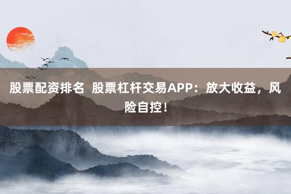 股票配资排名 股票杠杆交易APP:放大收益,风险自控!