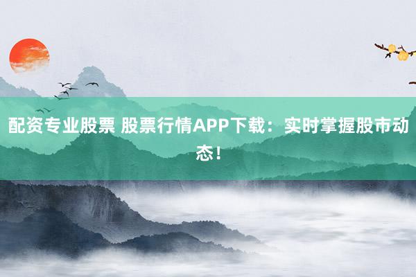 配资专业股票 股票行情APP下载:实时掌握股市动态!
