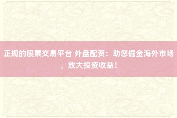 正规的股票交易平台 外盘配资:助您掘金海外市场,放大投资收益!